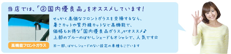 当店では、「②国内優良品」をオススメしています！せっかく高価なフロントガラスを交換するなら、暑さカットや紫外線カットなど高機能で、価格もお得な「国内優良品ガラス」がオススメ♪上部のブルーのぼかしシェードもオシャレで、人気です☆（一部、ぼかしシェードのない設定の車種もございます）