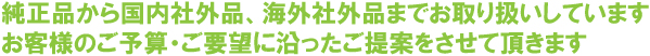 純正品から国内社外品、海外社外品までお取り扱いしています。お客様のご予算・ご要望に沿ったご提案をさせて頂きます